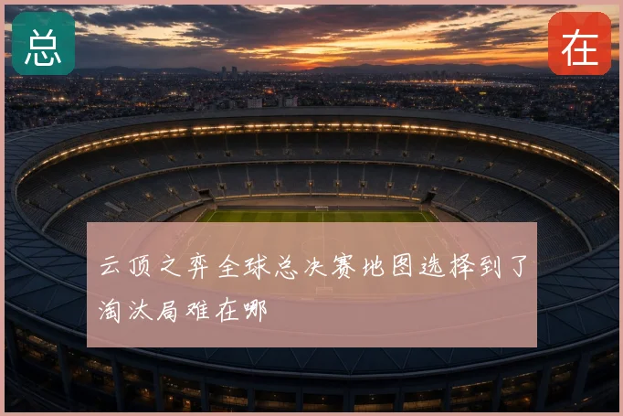 云顶之弈全球总决赛地图选择到了淘汰局难在哪