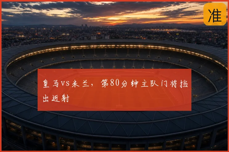 皇马vs米兰,第80分钟主队门将挡出近射